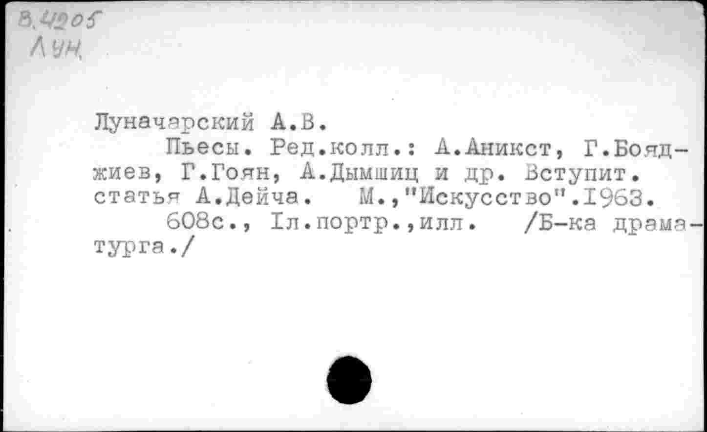 ﻿лун
Луначарский А.В.
Пьесы. Ред.колл.: А.Аникст, Г.Бояд-жиев, Г.Гоян, А.Дымшиц и др. Вступит, статья А.Дейча. М.,"Искусство".1963.
608с., Дл.портр.,илл. /Б-ка драма турга./